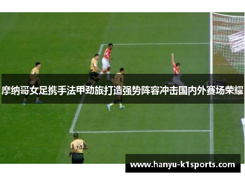 摩纳哥女足携手法甲劲旅打造强势阵容冲击国内外赛场荣耀 摩纳哥女足携手法甲劲旅打造强势阵容冲击国内外赛场荣耀