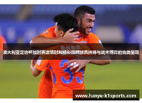 澳大利亚足协杯加时赛激情时刻精彩回顾球员拼搏与战术博弈的完美呈现