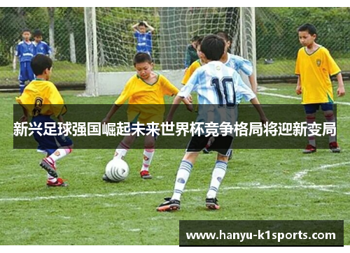 新兴足球强国崛起未来世界杯竞争格局将迎新变局 新兴足球强国崛起未来世界杯竞争格局将迎新变局