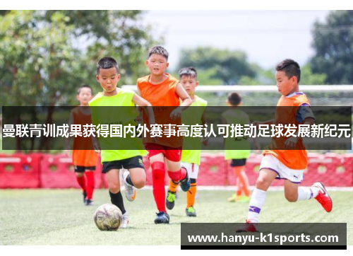 曼联青训成果获得国内外赛事高度认可推动足球发展新纪元