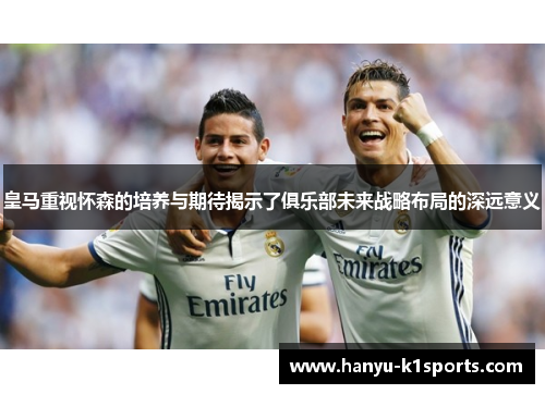 皇马重视怀森的培养与期待揭示了俱乐部未来战略布局的深远意义 皇马重视怀森的培养与期待揭示了俱乐部未来战略布局的深远意义