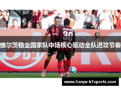维尔茨稳坐国家队中场核心驱动全队进攻节奏 维尔茨稳坐国家队中场核心驱动全队进攻节奏